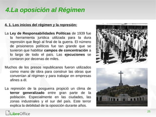 25
4.La oposición al Régimen
4. 1. Los inicios del régimen y la represión:
La Ley de Responsabilidades Políticas de 1939 fue
la herramienta jurídica utilizada para la dura
represión que llegó al final de la guerra. El número
de prisioneros políticos fue tan grande que se
tuvieron que habilitar campos de concentración a
lo largo de todo el país. Las ejecuciones se
contaron por decenas de miles.
Muchos de los presos republicanos fueron utilizados
como mano de obra para construir las obras que
convenían al régimen y para trabajar en empresas
afines a él.
La represión de la posguerra propició un clima de
terror generalizado entre gran parte de la
población. Especialmente en las ciudades, las
zonas industriales y el sur del país. Este terror
explica la debilidad de la oposición durante años.
 
