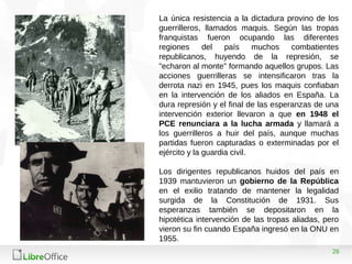 26
La única resistencia a la dictadura provino de los
guerrilleros, llamados maquis. Según las tropas
franquistas fueron ocupando las diferentes
regiones del país muchos combatientes
republicanos, huyendo de la represión, se
"echaron al monte" formando aquellos grupos. Las
acciones guerrilleras se intensificaron tras la
derrota nazi en 1945, pues los maquis confiaban
en la intervención de los aliados en España. La
dura represión y el final de las esperanzas de una
intervención exterior llevaron a que en 1948 el
PCE renunciara a la lucha armada y llamará a
los guerrilleros a huir del país, aunque muchas
partidas fueron capturadas o exterminadas por el
ejército y la guardia civil.
Los dirigentes republicanos huidos del país en
1939 mantuvieron un gobierno de la República
en el exilio tratando de mantener la legalidad
surgida de la Constitución de 1931. Sus
esperanzas también se depositaron en la
hipotética intervención de las tropas aliadas, pero
vieron su fin cuando España ingresó en la ONU en
1955.
 