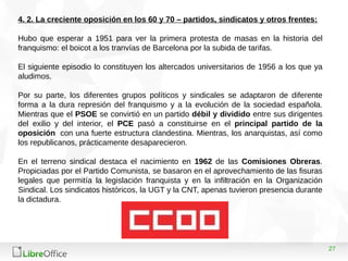 27
4. 2. La creciente oposición en los 60 y 70 – partidos, sindicatos y otros frentes:
Hubo que esperar a 1951 para ver la primera protesta de masas en la historia del
franquismo: el boicot a los tranvías de Barcelona por la subida de tarifas.
El siguiente episodio lo constituyen los altercados universitarios de 1956 a los que ya
aludimos.
Por su parte, los diferentes grupos políticos y sindicales se adaptaron de diferente
forma a la dura represión del franquismo y a la evolución de la sociedad española.
Mientras que el PSOE se convirtió en un partido débil y dividido entre sus dirigentes
del exilio y del interior, el PCE pasó a constituirse en el principal partido de la
oposición con una fuerte estructura clandestina. Mientras, los anarquistas, así como
los republicanos, prácticamente desaparecieron.
En el terreno sindical destaca el nacimiento en 1962 de las Comisiones Obreras.
Propiciadas por el Partido Comunista, se basaron en el aprovechamiento de las fisuras
legales que permitía la legislación franquista y en la infiltración en la Organización
Sindical. Los sindicatos históricos, la UGT y la CNT, apenas tuvieron presencia durante
la dictadura.
 
