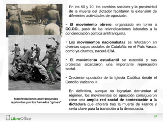 28
En los 60 y 70, los cambios sociales y la proximidad
de la muerte del dictador facilitaron la extensión de
diferentes actividades de oposición:
• El movimiento obrero: organizado en torno a
CC.OO., pasó de las reivindicaciones laborales a la
concienciación política antifranquista.
• Los movimientos nacionalistas se reforzaron en
diversas capas sociales de Cataluña; en el País Vasco,
como ya citamos, nacerá ETA.
• El movimiento estudiantil se extendió y sus
protestas alcanzaron una importante repercusión
social.
• Creciente oposición de la Iglesia Católica desde el
Concilio Vaticano II.
En definitiva, aunque no lograrían derrumbar al
régimen, los movimientos de oposición consiguieron
crear una amplia red social de contestación a la
dictadura que aflorará tras la muerte de Franco y
sería clave para la transición a la democracia.
Manifestaciones antifranquistas
reprimidas por los llamados “grises”
 