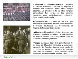 3
•Defensa de la "unidad de la Patria". Negativa
a cualquier autonomía política de las regiones y
fomento del castellano como única lengua
española. La prohibición de las otras lenguas
peninsulares fue estricta en los primeros
momentos para, posteriormente, evolucionar
hacia una cierta tolerancia.
•Tradicionalismo: La idea de España que
defendió la dictadura se basó en raíces históricas
a menudo adulteradas (La Reconquista, el
Imperio, Defensa del Catolicismo).
•Militarismo: El papel del ejército, victorioso tras
la guerra, habría de ser clave. La vida cotidiana
se llenó de desfiles, uniformes y exaltaciones de
la bandera nacional y el himno.
•Rasgos fascistas: Sobre todo por influencia de
la Italia de Mussolini. Símbolos y uniformes,
exaltación del Caudillo, violencia como medio de
control de las masas, etc. Los aspectos externos
más comprometedores (saludo fascista) fueron
atenuados tras la derrota de Hitler en 1945.
 