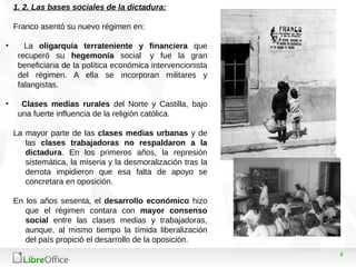 4
1. 2. Las bases sociales de la dictadura:
Franco asentó su nuevo régimen en:
• La oligarquía terrateniente y financiera que
recuperó su hegemonía social y fue la gran
beneficiaria de la política económica intervencionista
del régimen. A ella se incorporan militares y
falangistas.
• Clases medias rurales del Norte y Castilla, bajo
una fuerte influencia de la religión católica.
La mayor parte de las clases medias urbanas y de
las clases trabajadoras no respaldaron a la
dictadura. En los primeros años, la represión
sistemática, la miseria y la desmoralización tras la
derrota impidieron que esa falta de apoyo se
concretara en oposición.
En los años sesenta, el desarrollo económico hizo
que el régimen contara con mayor consenso
social entre las clases medias y trabajadoras,
aunque, al mismo tiempo la tímida liberalización
del país propició el desarrollo de la oposición.
 
