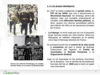 5
1. 3. Los grupos ideológicos:
En 1937 se había establecido el partido único, la
FET de las JONS, que vino a denominarse el
Movimiento Nacional. Sin embargo, dentro del
régimen, bajo una completa subordinación al
Caudillo, hubo diferentes familias políticas, es
decir, grupos con diversa sensibilidad política
que trataron de influir en las decisiones tomadas
por Franco:
• La Falange: no tenía nada que ver con el pequeño
grupo fascista creado por José Antonio. Ahora los
falangistas se hallaban integrados en el partido
único bajo el liderazgo absoluto de Franco.
Su principal función fue el control de la vida social
y económica del país a través de diversas
instituciones del régimen: el Frente de
Juventudes, la Sección Femenina, y la
Organización Sindical.
Jugó un rol importante en los primeros momentos
de la dictadura. Tras la derrota de las potencias
fascistas del Eje en 1945 pasó a tener un papel
más secundario.
Franco con uniforme de Falange y su cuñado,
Serrano Suñer, en su visita a la Alemania Nazi
 
