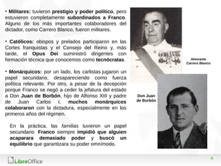 6
Almirante
Carrero Blanco
• Militares: tuvieron prestigio y poder político, pero
estuvieron completamente subordinados a Franco.
Alguno de los más importantes colaboradores del
dictador, como Carrero Blanco, fueron militares.
• Católicos: obispos y prelados participaron en las
Cortes franquistas y el Consejo del Reino y, más
tarde, el Opus Dei suministró dirigentes con
formación técnica que conocemos como tecnócratas.
• Monárquicos: por un lado, los carlistas jugaron un
papel secundario, desapareciendo como fuerza
política relevante. Por otro, a pesar de la decepción
porque Franco se negó a ceder la jefatura del estado
a Don Juan de Borbón, hijo de Alfonso XIII y padre
de Juan Carlos I, muchos monárquicos
colaboraron con la dictadura, especialmente en los
primeros años del régimen.
En la práctica, las familias tuvieron un papel
secundario Franco siempre impidió que alguien
acaparara demasiado poder y buscó un
equilibrio que garantizara su poder omnímodo.
Don Juan
de Borbón
 