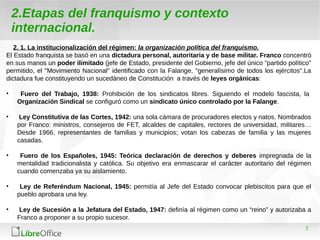 7
2.Etapas del franquismo y contexto
internacional.
2. 1. La institucionalización del régimen: la organización política del franquismo.
El Estado franquista se basó en una dictadura personal, autoritaria y de base militar. Franco concentró
en sus manos un poder ilimitado (jefe de Estado, presidente del Gobierno, jefe del único "partido político"
permitido, el "Movimiento Nacional" identificado con la Falange, "generalísimo de todos los ejércitos".La
dictadura fue constituyendo un sucedáneo de Constitución a través de leyes orgánicas:
• Fuero del Trabajo, 1938: Prohibición de los sindicatos libres. Siguiendo el modelo fascista, la
Organización Sindical se configuró como un sindicato único controlado por la Falange.
• Ley Constitutiva de las Cortes, 1942: una sola cámara de procuradores electos y natos. Nombrados
por Franco: ministros, consejeros de FET, alcaldes de capitales, rectores de universidad, militares…
Desde 1966, representantes de familias y municipios; votan los cabezas de familia y las mujeres
casadas.
• Fuero de los Españoles, 1945: Teórica declaración de derechos y deberes impregnada de la
mentalidad tradicionalista y católica. Su objetivo era enmascarar el carácter autoritario del régimen
cuando comenzaba ya su aislamiento.
• Ley de Referéndum Nacional, 1945: permitía al Jefe del Estado convocar plebiscitos para que el
pueblo aprobara una ley.
• Ley de Sucesión a la Jefatura del Estado, 1947: definía al régimen como un “reino” y autorizaba a
Franco a proponer a su propio sucesor.
 