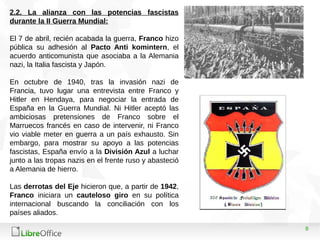 8
2.2. La alianza con las potencias fascistas
durante la II Guerra Mundial:
El 7 de abril, recién acabada la guerra, Franco hizo
pública su adhesión al Pacto Anti komintern, el
acuerdo anticomunista que asociaba a la Alemania
nazi, la Italia fascista y Japón.
En octubre de 1940, tras la invasión nazi de
Francia, tuvo lugar una entrevista entre Franco y
Hitler en Hendaya, para negociar la entrada de
España en la Guerra Mundial. Ni Hitler aceptó las
ambiciosas pretensiones de Franco sobre el
Marruecos francés en caso de intervenir, ni Franco
vio viable meter en guerra a un país exhausto. Sin
embargo, para mostrar su apoyo a las potencias
fascistas, España envío a la División Azul a luchar
junto a las tropas nazis en el frente ruso y abasteció
a Alemania de hierro.
Las derrotas del Eje hicieron que, a partir de 1942,
Franco iniciara un cauteloso giro en su política
internacional buscando la conciliación con los
países aliados.
 