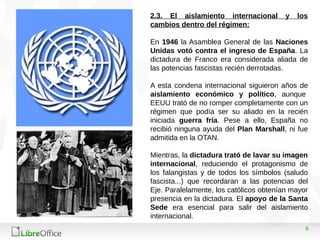 9
2.3. El aislamiento internacional y los
cambios dentro del régimen:
En 1946 la Asamblea General de las Naciones
Unidas votó contra el ingreso de España. La
dictadura de Franco era considerada aliada de
las potencias fascistas recién derrotadas.
A esta condena internacional siguieron años de
aislamiento económico y político, aunque
EEUU trató de no romper completamente con un
régimen que podía ser su aliado en la recién
iniciada guerra fría. Pese a ello, España no
recibió ninguna ayuda del Plan Marshall, ni fue
admitida en la OTAN.
Mientras, la dictadura trató de lavar su imagen
internacional, reduciendo el protagonismo de
los falangistas y de todos los símbolos (saludo
fascista...) que recordaran a las potencias del
Eje. Paralelamente, los católicos obtenían mayor
presencia en la dictadura. El apoyo de la Santa
Sede era esencial para salir del aislamiento
internacional.
 