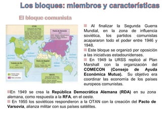 Al finalizar la Segunda Guerra
Mundial, en la zona de influencia
soviética, los partidos comunistas
acapararon todo el poder entre 1946 y
1948.
Este bloque se organizó por oposición
a las iniciativas estadounidenses.
En 1949 la URSS replicó al Plan
Marshall con la organización del
COMECON (Consejo de Ayuda
Económica Mutua). Su objetivo era
coordinar las economía de los países
europeos comunistas.
En 1949 se crea la República Democrática Alemana (RDA) en su zona
alemana, como respuesta a la RFA, en el oeste.
En 1955 los soviéticos respondieron a la OTAN con la creación del Pacto de
Varsovia, alianza militar con sus países satélites.
 