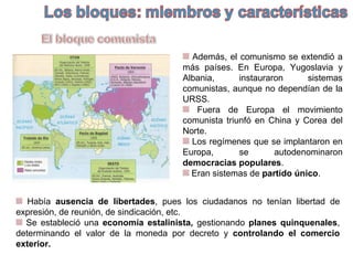 Además, el comunismo se extendió a
más países. En Europa, Yugoslavia y
Albania, instauraron sistemas
comunistas, aunque no dependían de la
URSS.
Fuera de Europa el movimiento
comunista triunfó en China y Corea del
Norte.
Los regímenes que se implantaron en
Europa, se autodenominaron
democracias populares.
Eran sistemas de partido único.
Había ausencia de libertades, pues los ciudadanos no tenían libertad de
expresión, de reunión, de sindicación, etc.
Se estableció una economía estalinista, gestionando planes quinquenales,
determinando el valor de la moneda por decreto y controlando el comercio
exterior.
 