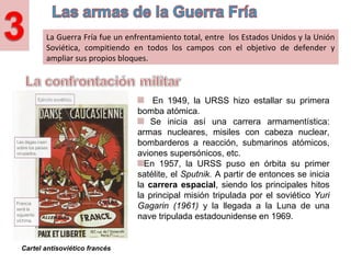 La Guerra Fría fue un enfrentamiento total, entre los Estados Unidos y la Unión
Soviética, compitiendo en todos los campos con el objetivo de defender y
ampliar sus propios bloques.
En 1949, la URSS hizo estallar su primera
bomba atómica.
Se inicia así una carrera armamentística:
armas nucleares, misiles con cabeza nuclear,
bombarderos a reacción, submarinos atómicos,
aviones supersónicos, etc.
En 1957, la URSS puso en órbita su primer
satélite, el Sputnik. A partir de entonces se inicia
la carrera espacial, siendo los principales hitos
la principal misión tripulada por el soviético Yuri
Gagarin (1961) y la llegada a la Luna de una
nave tripulada estadounidense en 1969.
Cartel antisoviético francés
 