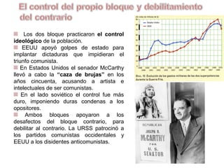 Los dos bloques practicaron el control
ideológico de la población.
EEUU apoyó golpes de estado para
implantar dictaduras que impidieran el
triunfo comunista.
En Estados Unidos el senador McCarthy
llevó a cabo la “caza de brujas” en los
años cincuenta, acusando a artistas e
intelectuales de ser comunistas.
En el lado soviético el control fue más
duro, imponiendo duras condenas a los
opositores.
Ambos bloques apoyaron a los
desafectos del bloque contrario, para
debilitar al contrario. La URSS patrocinó a
los partidos comunistas occidentales y
EEUU a los disidentes anticomunistas.
 