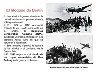 Los aliados lograron abastecer la
ciudad mediante un puente aéreo y
el bloqueo fracasó.
En 1949 la URSS respondió
creando en su sector un Estado
comunista, la República
Democrática Alemana (RDA),
quedando Alemania dividida en dos
sectores hasta que en 1990 se
volvieron a reunificar.
Este bloqueo significó la ruptura
de los aliados y el comienzo de la
Guerra Fría.
En 1949 se produce el triunfo de
las tropas comunistas de Mao
Zedong en la guerra civil china.
Puente aéreo durante el bloqueo de Berlín
 