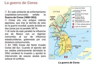 En este ambiente de enfrentamiento
(capitalista-comunista) estalla la
Guerra de Corea (1950-1953)
Corea era una antigua colonia
japonesa, que tras la derrota de ésta
en la guerra mundial, queda dividida en
dos zonas por el paralelo 38º N.
Al Norte de este paralelo la
influencia era de Moscú con un
régimen comunista; al Sur de influencia
estadounidense, gobernado por una
dictadura anticomunista.
En 1950 Corea del Norte invadió
Corea del Sur. Cuando el ejercito del
Sur estaba prácticamente derrotado, la
ONU condenó la invasión y aprobó la
intervención de cascos azules para
sofocar el conflicto.
La guerra de Corea
 