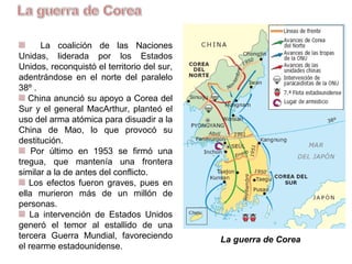 La coalición de las Naciones
Unidas, liderada por los Estados
Unidos, reconquistó el territorio del
Sur, adentrándose al Norte del paralelo
38º .
China anunció su apoyo a Corea del
Norte y el general MacArthur, planteó
el uso del arma atómica para disuadir a
la China de Mao, lo que provocó su
destitución.
Por último en 1953 se firmó una
tregua, que mantenía una frontera
similar a la de antes del conflicto.
Los efectos fueron graves, pues en
ella murieron más de un millón de
personas.
La intervención de Estados Unidos
generó el temor al estallido de una
tercera Guerra Mundial, favoreciendo
el rearme estadounidense.
La guerra de Corea
 