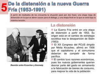 A partir de mediados de los cincuenta la situación pasó por dos fases: una etapa larga de
distensión en la que se abren cauces para el diálogo, y una etapa final en la que se vivió bajo la
máxima tensión.
La Guerra Fría entró en una etapa de
distensión a partir de 1953. Su origen
está en el cambio de estrategia soviética
tras la desaparición de Stalin (1953).
El XX Congreso del PCUS dirigido por
Nikita Kruschev, afirmó en 1956 que el
capitalismo y el comunismo deberían de
competir de forma pacífica.
El cambio tuvo razones económicas,
pues los nuevos gobernantes querían
desviar parte del gasto en armamento a
la fabricación de bienes de consumo, y
así, mejorar la vida de la poblaciónReunión entre Kruschev y Kennedy
 