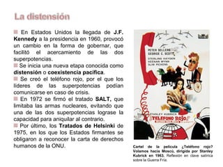 En Estados Unidos la llegada de J.F.
Kennedy a la presidencia en 1960, provocó
un cambio en la forma de gobernar, que
facilitó el acercamiento de las dos
superpotencias.
Se inicia una nueva etapa conocida como
distensión o coexistencia pacífica.
Se creó el teléfono rojo, por el que los
líderes de las superpotencias podían
comunicarse en caso de crisis.
En 1972 se firmó el tratado SALT, que
limitaba las armas nucleares, evitando que
una de las dos superpotencias lograse la
capacidad para aniquilar al contrario.
Por último, los Tratados de Helsinki de
1975, en los que los Estados firmantes se
obligaron a reconocer la carta de derechos
humanos de la ONU. Cartel de la película ¿Teléfono rojo?
Volamos hacia Moscú, dirigida por Stanley
Kubrick en 1963. Reflexión en clave satírica
sobre la Guerra Fría.
 
