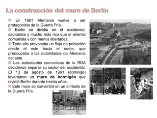 En 1961 Alemania vuelve a ser
protagonista de la Guerra Fría.
Berlín se dividía en el occidental,
capitalista y mucho más rico que el oriental,
comunista y con menos libertades.
Todo ello provocaba un flujo de
población desde el Este hacia el Oeste,
que preocupaba a las autoridades de
Alemania del Este.
Las autoridades comunistas de la RDA
decidieron separar su sector del occidental.
El 13 de agosto de 1961 (domingo)
levantaron un muro de hormigón que
dividió Berlín durante treinta años.
Este muro se convertirá en un símbolo
de la Guerra Fría.
 