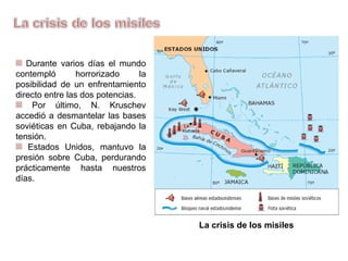 Durante varios días el mundo
contempló horrorizado la
posibilidad de un enfrentamiento
directo entre las dos potencias.
Por último, N. Kruschev
accedió a desmantelar las bases
soviéticas en Cuba, rebajando la
tensión.
Estados Unidos, mantuvo la
presión sobre Cuba, perdurando
prácticamente hasta nuestros
días.
La crisis de los misiles
 