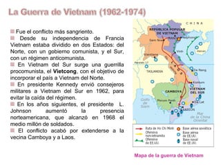 Fue el conflicto más sangriento.
Desde su independencia de Francia
Vietnam estaba dividido en dos Estados: el
Norte, con un gobierno comunista, y el Sur,
con un régimen anticomunista.
En Vietnam del Sur surge una guerrilla
procomunista, el Vietcong, con el objetivo de
incorporar el país a Vietnam del Norte.
En presidente Kennedy envió consejeros
militares a Vietnam del Sur en 1962, para
evitar la caída del régimen.
En los años siguientes, el presidente L.
Johnson aumentó la presencia
norteamericana, que alcanzó en 1968 el
medio millón de soldados.
El conflicto acabó por extenderse a
Camboya y Laos.
Mapa de la guerra de Vietnam
 