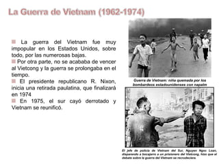 La guerra del Vietnam fue muy
impopular en los Estados Unidos, sobre
todo, por las numerosas bajas.
Por otra parte, no se acababa de vencer
al Vietcong y la guerra se prolongaba en el
tiempo.
El presidente republicano R. Nixon,
inicia una retirada paulatina, que
finalizará en 1974
En 1975, el Sur cayó derrotado, y
Vietnam se reunificó.
Guerra de Vietnam: niña quemada por los
bombardeos estadounidenses con napalm
El jefe de policía de Vietnam del Sur, Nguyen Ngoc Loan,
disparando a bocajarro a un prisionero del Vietcong, hizo que el
debate sobre la guerra del Vietnam se recrudeciera.
 
