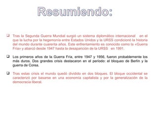  Tras la Segunda Guerra Mundial surgió un sistema diplomático internacional en el
que la lucha por la hegemonía entre Estados Unidos y la URSS condicionó la historia
del mundo durante cuarenta años. Este enfrentamiento es conocido como la «Guerra
Fría» y abarcó desde 1947 hasta la desaparición de la URSS en 1991.
 Los primeros años de la Guerra Fría, entre 1947 y 1956, fueron probablemente los
más duros. Dos grandes crisis destacaron en el período: el bloqueo de Berlín y la
guerra de Corea.
 Tras estas crisis el mundo quedó dividido en dos bloques. El bloque occidental se
caracterizó por basarse en una economía capitalista y por la generalización de la
democracia liberal.
 
