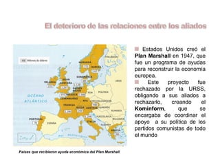 Estados Unidos creó el
Plan Marshall en 1947, que
fue un programa de ayudas
para reconstruir la economía
europea.
Este proyecto fue
rechazado por la URSS,
obligando a sus aliados a
rechazarlo, creando el
Kominform, que se
encargaba de coordinar el
apoyo a su política de los
partidos comunistas de todo
el mundo
Países que recibieron ayuda económica del Plan Marshall
 