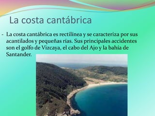 La costa cantábrica
‐ La costa cantábrica es rectilínea y se caracteriza por sus
acantilados y pequeñas rías. Sus principales accidentes
son el golfo de Vizcaya, el cabo del Ajo y la bahía de
Santander.
 