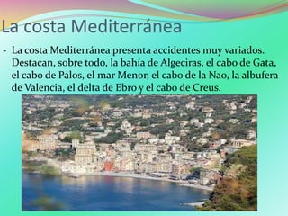La costa Mediterránea
‐ La costa Mediterránea presenta accidentes muy variados.
Destacan, sobre todo, la bahía de Algeciras, el cabo de Gata,
el cabo de Palos, el mar Menor, el cabo de la Nao, la albufera
de Valencia, el delta de Ebro y el cabo de Creus.
 