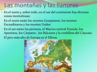 Las montañas y las llanuras
 En el norte y, sobre todo, en el sur del continente hay diversas
zonas montañosas:
- En el norte están los montes Granpianos, los montes
Escandinavos y los montes Urales.
- En el sur están los pirineos, el Macizo central Francés, los
Apeninos, los Cárpatos , los Balcanes y la cordillera del Cáucaso.
- El pico más alto de Europa es el Elbrus.
 