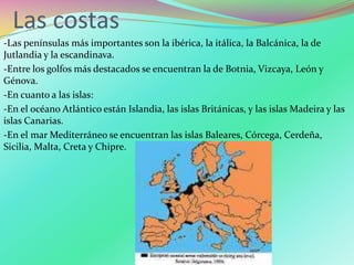 Las costas
-Las penínsulas más importantes son la ibérica, la itálica, la Balcánica, la de
Jutlandia y la escandinava.
-Entre los golfos más destacados se encuentran la de Botnia, Vizcaya, León y
Génova.
-En cuanto a las islas:
-En el océano Atlántico están Islandia, las islas Británicas, y las islas Madeira y las
islas Canarias.
-En el mar Mediterráneo se encuentran las islas Baleares, Córcega, Cerdeña,
Sicilia, Malta, Creta y Chipre.
 