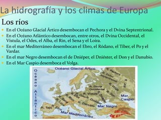 La hidrografía y los climas de Europa
Los ríos
 En el Océano Glacial Ártico desembocan el Pechora y el Dvina Septentrional.
 En el Océano Atlántico desembocan, entre otros, el Dvina Occidental, el
Vístula, el Odes, el Alba, el Rin, el Sena y el Loira.
 En el mar Mediterráneo desembocan el Ebro, el Ródano, el Tíber, el Po y el
Vardar.
 En el mar Negro desembocan el de Dniéper, el Dniéster, el Don y el Danubio.
 En el Mar Caspio desemboca el Volga.
 