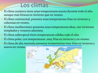 Los climas
 El clima oceánico tiene unas temperaturas suaves durante todo el año,
aunque más frescas en invierno que en verano.
 El clima continental, presenta unas temperaturas frías en invierno y
calurosas en verano.
 El clima mediterráneo presenta unas temperaturas altas, con inviernos
templados y veranos calurosos.
 El clima subtropical tiene temperaturas cálidas todo el año.
 El clima polar, con temperaturas ,muy frías en invierno y en verano.
 El clima de alta montaña presenta temperaturas muy frías en invierno y
suaves en verano.
 