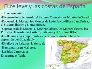 El relieve y las costas de España
 El relieve interior
-El centro de la Península: el Sistema Central y los Montes de Toledo.
-Rodeando la Meseta: los Montes de León, la cordillera Cantábrica,
el Sistema Ibérico y Sierra Morena.
-Separados de la Meseta: el Macizo Galaico, los Montes Vascos, los
Pirineos, la cordillera Costero-Catalana y el Sistema Bético.
-Las llanuras más importantes son la depresión del Ebro y la
depresión del Guadalquivir.
-El relieve de Baleares: la sierra de
Tramuntama,en Mallorca.
-Las islas Canarias se
Encuentra el Teide.
 