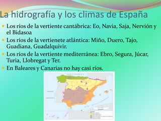 La hidrografía y los climas de España
 Los ríos de la vertiente cantábrica: Eo, Navia, Saja, Nervión y
el Bidasoa
 Los ríos de la vertienete atlántica: Miño, Duero, Tajo,
Guadiana, Guadalquivir.
 Los ríos de la vertiente mediterránea: Ebro, Segura, Júcar,
Turia, Llobregat y Ter.
 En Baleares y Canarias no hay casi ríos.
 
