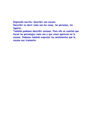 Expresión escrita: describir una escena
Describir es decir como son las cosas, las personas, los
lugares…
También podemos describir escenas. Para ello se cuentan que
hacen los personajes como son y que cosas aparecen en la
escena. Podemos también expresar los sentimientos que la
escena nos transmite.
 