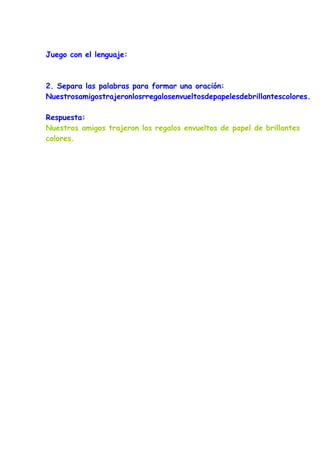 Juego con el lenguaje:



2. Separa las palabras para formar una oración:
Nuestrosamigostrajeronlosrregalosenvueltosdepapelesdebrillantescolores.

Respuesta:
Nuestros amigos trajeron los regalos envueltos de papel de brillantes
colores.
 