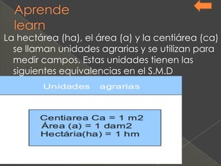La hectárea (ha), el área (a) y la centiárea (ca)
se llaman unidades agrarias y se utilizan para
medir campos. Estas unidades tienen las
siguientes equivalencias en el S.M.D
