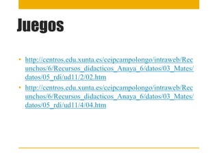Juegos
• http://centros.edu.xunta.es/ceipcampolongo/intraweb/Rec
unchos/6/Recursos_didacticos_Anaya_6/datos/03_Mates/
datos/05_rdi/ud11/2/02.htm
• http://centros.edu.xunta.es/ceipcampolongo/intraweb/Rec
unchos/6/Recursos_didacticos_Anaya_6/datos/03_Mates/
datos/05_rdi/ud11/4/04.htm
 