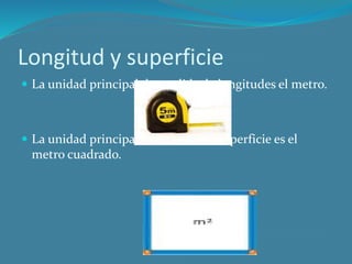 Longitud y superficie
La unidad principal de medida de longitudes el metro.
La unidad principal de medida de superficie es el
metro cuadrado.