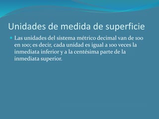 Unidades de medida de superficie
Las unidades del sistema métrico decimal van de 100
en 100; es decir, cada unidad es igual a 100 veces la
inmediata inferior y a la centésima parte de la
inmediata superior.