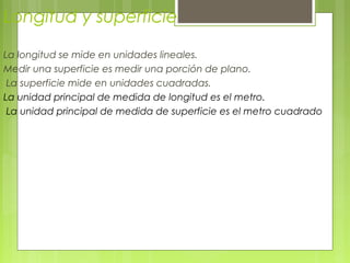Longitud y superficie
La longitud se mide en unidades lineales.
Medir una superficie es medir una porción de plano.
La superficie mide en unidades cuadradas.
La unidad principal de medida de longitud es el metro.
La unidad principal de medida de superficie es el metro cuadrado
 
