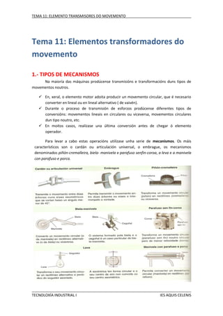 TEMA 11: ELEMENTO TRANSMISORES DO MOVEMENTO

Tema 11: Elementos transformadores do
movemento
1.- TIPOS DE MECANISMOS
Na maioría das máquinas prodúcense transmisións e transformacións duns tipos de
movementos noutros.
 En, xeral, o elemento motor adoita producir un movemento circular, que é
converter en lineal ou en lineal alternativo ( de vaivén).
 Durante o proceso de transmisión de esforzos prodúcense diferentes
conversións: movementos lineais en circulares ou viceversa, movementos
dun tipo noutro, etc.
 En moitos casos, realízase una última conversión antes de chegar ó
operador.

necesario
tipos de
circulares
elemento

Para levar a cabo estas operacións utilízase unha serie de mecanismos. Os máis
característicos son o cardán ou articulación universal, o embrague, os mecanismos
denominados piñón-cremalleira, biela- manivela e parafuso senfin-coroa, a leva e a manivela
con parafuso e porca.

TECNOLOXÍA INDUSTRIAL I

IES AQUIS CELENIS

 