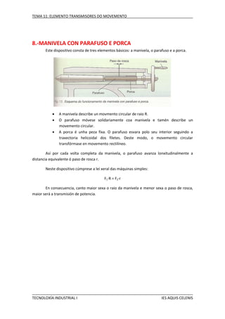 TEMA 11: ELEMENTO TRANSMISORES DO MOVEMENTO

8.-MANIVELA CON PARAFUSO E PORCA
Este dispositivo consta de tres elementos básicos: a manivela, o parafuso e a porca.





A manivela describe un movmento circular de raio R.
O parafuso móvese solidariamente coa manivela e tamén describe un
movemento circular.
A porca é unha peza fixa. O parafuso esvara polo seu interior seguindo a
traxectoria helicoidal dos filetes. Deste modo, o movemento circular
transfórmase en movemento rectilíneo.

Así por cada volta completa da manivela, o parafuso avanza lonxitudinalmente a
distancia equivalente ó paso de rosca r.
Neste dispositivo cúmprese a lei xeral das máquinas simples:
F1·R = F2·r
En consecuencia, canto maior sexa o raio da manivela e menor sexa o paso de rosca,
maior será a transmisión de potencia.

TECNOLOXÍA INDUSTRIAL I

IES AQUIS CELENIS

 