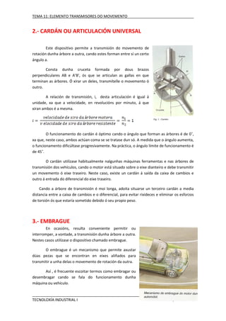 TEMA 11: ELEMENTO TRANSMISORES DO MOVEMENTO

2.- CARDÁN OU ARTICULACIÓN UNIVERSAL
Este dispositivo permite a transmisión do movemento de
rotación dunha árbore a outra, cando estes forman entre sí un certo
ángulo a.
Consta dunha cruceta formada por dous brazos
perpendiculares AB e A’B’, ós que se articulan as gallas en que
terminan as árbores. Ó xirar un deles, transmítelle o movemento ó
outro.
A relación de transmisión, i, desta articulación é igual á
unidade, xa que a velocidade, en revolucións por minuto, á que
xiran ambos é a mesma.

O funcionamento do cardán é óptimo cando o ángulo que forman as árbores é de 0˚,
xa que, neste caso, ambos actúan coma se se tratase dun só. A medida que o ángulo aumenta,
o funcionamento dificúltase progresivamente. Na práctica, o ángulo límite de funcionamento é
de 45˚.
O cardán utilízase habitualmente nalgunhas máquinas ferramentas e nas árbores de
transmisión dos vehículos, cando o motor está situado sobre o eixe dianteiro e debe transmitir
un movemento ó eixe traseiro. Neste caso, existe un cardán á saída da caixa de cambios e
outro á entrada do diferencial do eixe traseiro.
Cando a árbore de transmisión é moi longa, adoita situarse un terceiro cardán a media
distancia entre a caixa de cambios e o diferencial, para evitar rixideces e eliminar os esforzos
de torsión ós que estaría sometido debido ó seu propio peso.

3.- EMBRAGUE
En ocasións, resulta conveniente permitir ou
interromper, a vontade, a transmisión dunha árbore a outra.
Nestes casos utilízase o dispositivo chamado embrague.
O embrague é un mecanismo que permite axustar
dúas pezas que se encontran en eixes aliñados para
transmitir a unha delas o movemento de rotación da outra.
Así , é frecuente escoitar termos como embragar ou
desembragar cando se fala do funcionamento dunha
máquina ou vehículo.

TECNOLOXÍA INDUSTRIAL I

IES AQUIS CELENIS

 