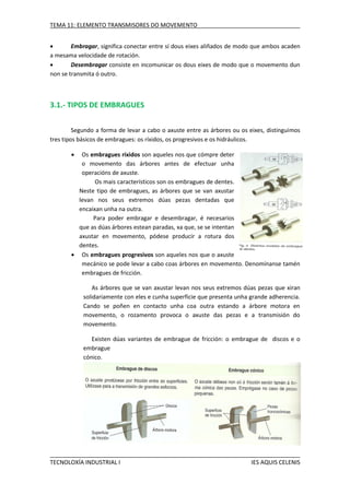 TEMA 11: ELEMENTO TRANSMISORES DO MOVEMENTO

Embragar, significa conectar entre sí dous eixes aliñados de modo que ambos acaden
a mesama velocidade de rotación.

Desembragar consiste en incomunicar os dous eixes de modo que o movemento dun
non se transmita ó outro.

3.1.- TIPOS DE EMBRAGUES
Segundo a forma de levar a cabo o axuste entre as árbores ou os eixes, distinguimos
tres tipos básicos de embragues: os ríxidos, os progresivos e os hidráulicos.


Os embragues ríxidos son aqueles nos que cómpre deter
o movemento das árbores antes de efectuar unha
operacións de axuste.
Os mais característicos son os embragues de dentes.
Neste tipo de embragues, as árbores que se van axustar
levan nos seus extremos dúas pezas dentadas que
encaixan unha na outra.
Para poder embragar e desembragar, é necesarios
que as dúas árbores estean paradas, xa que, se se intentan
axustar en movemento, pódese producir a rotura dos
dentes.
 Os embragues progresivos son aqueles nos que o axuste
mecánico se pode levar a cabo coas árbores en movemento. Denomínanse tamén
embragues de fricción.
As árbores que se van axustar levan nos seus extremos dúas pezas que xiran
solidariamente con eles e cunha superficie que presenta unha grande adherencia.
Cando se poñen en contacto unha coa outra estando a árbore motora en
movemento, o rozamento provoca o axuste das pezas e a transmisión do
movemento.
Existen dúas variantes de embrague de fricción: o embrague de discos e o
embrague
cónico.

TECNOLOXÍA INDUSTRIAL I

IES AQUIS CELENIS

 