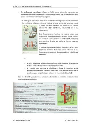 TEMA 11: ELEMENTO TRANSMISORES DO MOVEMENTO


Os embragues hidráulicos utilizan un fluído como elemento transmisor do
movemento entre a árbore motora e o conducido. Neste tipo de mecanismos, non
existe o contacto mecánico entre as pezas.
Os embragues hidráulicos constan de dúas turbinas mergulladas nun fluído dentro
dun recipiente estanco. A árbore motora fai xirar unha das turbinas, o que
ocasiona un desprazamento do fluído cara á turbina
situada na árbore conducida, provocando así o seu
movemento.
Este funcionamento baséase no mesmo efecto que
produce un ventilador eléctrico situado fronte a outro
sen conectar: ó xirar as aspas do ventilador A, prodúcese
unha corrente de aire que obriga a xirar as aspas do
ventilador B.
O sistemas funciona de maneira automático, é dicir, non
dispón de elemento de mando nin de actuador. O seu
funcionamento depende da velocidade de rotación do
eixe motor.





A baixa velocidade, a forza de impulsión do fluído é incapaz de accionar a
turbina conducida e o movemento non se transmite.
A medida que aumenta a velocidade, a forza de impulsión actúa
progresivamente sobre a turbina conducida. Así a grandes velocidades o
axuste chega a ser perfecto e a relación de transmisión é igual a 1.

Este tipo de embragues tamén se utiliza en automoción, en particular para camións de
gran tonelaxe e autobuses.

TECNOLOXÍA INDUSTRIAL I

IES AQUIS CELENIS

 