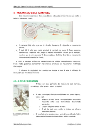TEMA 11: ELEMENTO TRANSMISORES DO MOVEMENTO

4.- MECANISMO BIELA- MANIVELA
Este mecanismo consta de dúas pezas básicas articuladas entre sí e das que recibe o
nome: a manivela e a biela.




A manivela OB é unha peza que xira ó redor dun punto O e describe un movemento
circular.
A biela AB é unha peza ríxida axustada á manivela no punto B. Neste extremo,
denominado cabeza de biela, segue o mesmo movemento circular que a manivela,
mentres que o outro extremo A, denominado pé de biela, describe un movemento
rectilíneo alternativo ou de vaivén.

A cotío, a manivela actúa como elemento motor e a biela, como elemento conducido.
Deste modo, podemos transformar movementos circulares en movementos rectilíneos
alternativos.
O número de oscilacións por minuto que realiza a biela é igual ó número de
revolucións por minuto da manivela.

4.1.- A BIELA E O CEGOÑAL
Trátase dun caso particular de mecanismo biela-manivela,
formado por dúas pezas: a biela e o cegoñal.





TECNOLOXÍA INDUSTRIAL I

A biela é unha peza de aceiro dividida en tres partes: cabeza,
corpo e pé.
o A cabeza da biela únese a un dos cóbados do cegoñal
mediante unha peza desmontable denominada
sombreiro.
o O corpo é a parte central da biela.
o O pé da biela está unido ó émbolo do cilindro
mediante un bulón.
O cegoñal, como xa sabemos, é unha árbore dobrada. Sobre
cada un dos cóbados insírese a cabeza dunha das bielas.

IES AQUIS CELENIS

 
