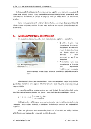 TEMA 11: ELEMENTO TRANSMISORES DO MOVEMENTO
Neste caso, a biela actúa como elemento motor e o cegoñal, como elemento conducido. O
pé de biela, unido ó émbolo, realiza un movemento rectilíneo alternativo. A cabeza de biela
transmite este movemento ó cóbado do cegoñal, polo que ambos teñen un movemento
circular.
Coma no mecanismo xeral, o número de revolucións por minuto do cegoñal é igual ó
número de oscilacións por minuto de cada biela. Utilízase nos motores de combustións dos
automóbiles.

5.-

MECANISMO PIÑÓN-CREMALLEIRA
Os dous elementos compoñentes deste mecanismo son o piñón e a cremalleira.


O piñón é unha roda
dentada que describe un
movemento de rotación ó
redor do seu eixe. Pode
ter dentes rectos ou
oblicuos
e
estes
presentan un perfil de
evolvente.
 A cremalleira é unha peza
dentada que se despraza
con
movemento
rectilíneo nun ou noutro
sentido segundo a rotación do piñón. Os seus dentes presentan un perfil
recto.

O mecanismo piñón-cremalleira funciona como unha engrenaxe simple. Isto significa
que tanto a cremalleira coma o piñón deben ter o mesmo paso circular e, en consecuencia, o
mesmo módulo.
A cremalleira pódese considerar como una roda dentada de raio infinito. Polo tanto,
para calcular o seu módulo, abonda con aplicar a ecuación que o relaciona co paso circular.

Habitualmente, o piñón actúa como elemento motor e a cremalleira, como elemento
conducido. Deste modo, podemos transformar movementos circulares en movementos
rectilíneos.
Unha das aplicacións deste mecanismo pódese ver na columna dun trade; o xiro do
piñón fai ascender e descender a mesa a ta posición desexada.

TECNOLOXÍA INDUSTRIAL I

IES AQUIS CELENIS

 