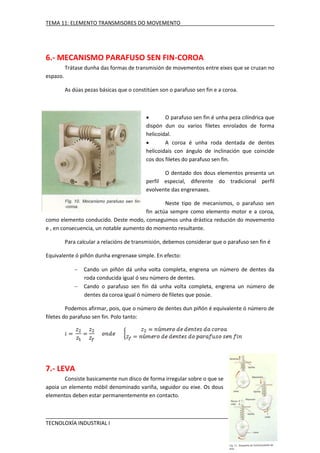 TEMA 11: ELEMENTO TRANSMISORES DO MOVEMENTO

6.- MECANISMO PARAFUSO SEN FIN-COROA
Trátase dunha das formas de transmisión de movementos entre eixes que se cruzan no
espazo.
As dúas pezas básicas que o constitúen son o parafuso sen fin e a coroa.


O parafuso sen fin é unha peza cilíndrica que
dispón dun ou varios filetes enrolados de forma
helicoidal.

A coroa é unha roda dentada de dentes
helicoidais con ángulo de inclinación que coincide
cos dos filetes do parafuso sen fin.
O dentado dos dous elementos presenta un
perfil especial, diferente do tradicional perfil
evolvente das engrenaxes.
Neste tipo de mecanismos, o parafuso sen
fin actúa sempre como elemento motor e a coroa,
como elemento conducido. Deste modo, conseguimos unha drástica redución do movemento
e , en consecuencia, un notable aumento do momento resultante.
Para calcular a relacións de transmisión, debemos considerar que o parafuso sen fin é
Equivalente ó piñón dunha engrenaxe simple. En efecto:



Cando un piñón dá unha volta completa, engrena un número de dentes da
roda conducida igual ó seu número de dentes.
Cando o parafuso sen fin dá unha volta completa, engrena un número de
dentes da coroa igual ó número de filetes que posúe.

Podemos afirmar, pois, que o número de dentes dun piñón é equivalente ó número de
filetes do parafuso sen fin. Polo tanto:

7.- LEVA
Consiste basicamente nun disco de forma irregular sobre o que se
apoia un elemento móbil denominado variña, seguidor ou eixe. Os dous
elementos deben estar permanentemente en contacto.

TECNOLOXÍA INDUSTRIAL I

IES AQUIS CELENIS

 