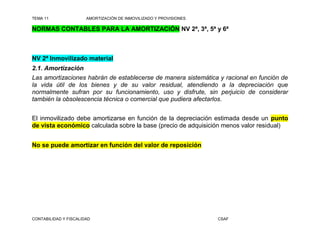 TEMA 11                AMORTIZACIÓN DE INMOVILIZADO Y PROVISIONES

NORMAS CONTABLES PARA LA AMORTIZACIÓN NV 2ª, 3ª, 5ª y 6ª



NV 2ª Inmovilizado material
2.1. Amortización
Las amortizaciones habrán de establecerse de manera sistemática y racional en función de
la vida útil de los bienes y de su valor residual, atendiendo a la depreciación que
normalmente sufran por su funcionamiento, uso y disfrute, sin perjuicio de considerar
también la obsolescencia técnica o comercial que pudiera afectarlos.


El inmovilizado debe amortizarse en función de la depreciación estimada desde un punto
de vista económico calculada sobre la base (precio de adquisición menos valor residual)


No se puede amortizar en función del valor de reposición




CONTABILIDAD Y FISCALIDAD                                           CSAF
 